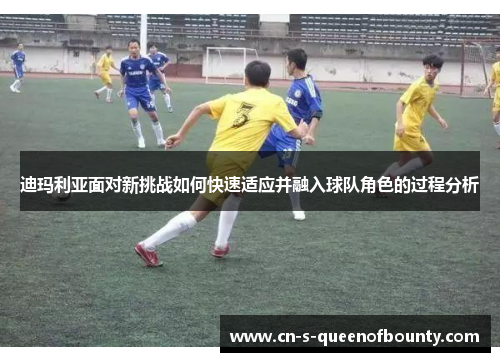 迪玛利亚面对新挑战如何快速适应并融入球队角色的过程分析