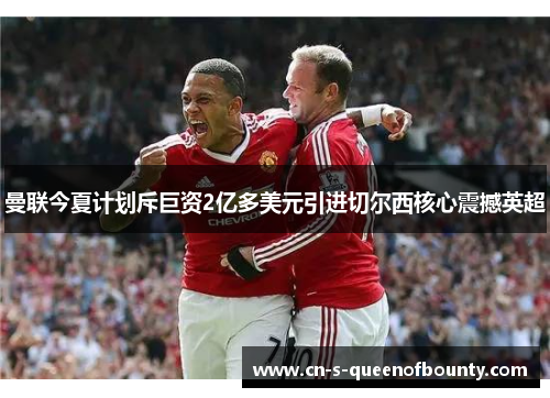 曼联今夏计划斥巨资2亿多美元引进切尔西核心震撼英超